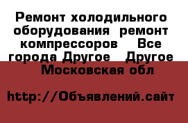 Ремонт холодильного оборудования, ремонт компрессоров. - Все города Другое » Другое   . Московская обл.